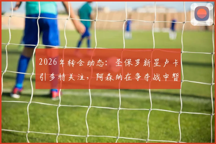 2026年转会动态:圣保罗新星卢卡引多特关注,阿森纳在争夺战中暂时领先
