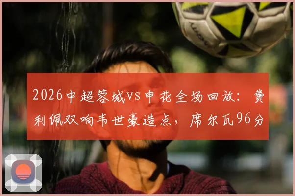 2026中超蓉城vs申花全场回放：费利佩双响韦世豪造点，席尔瓦96分钟绝杀逆转