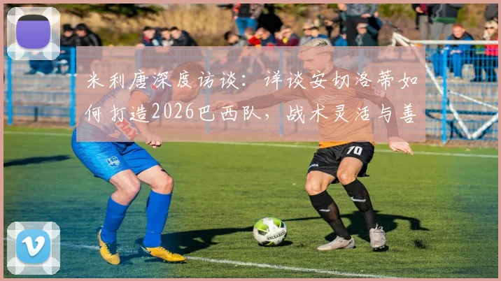 米利唐深度访谈:详谈安切洛蒂如何打造2026巴西队,战术灵活与善于沟通成关键