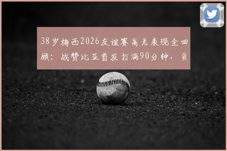 38岁梅西2026友谊赛高光表现全回顾:战赞比亚首发打满90分钟,贡献5次成功过人并打入关键一球