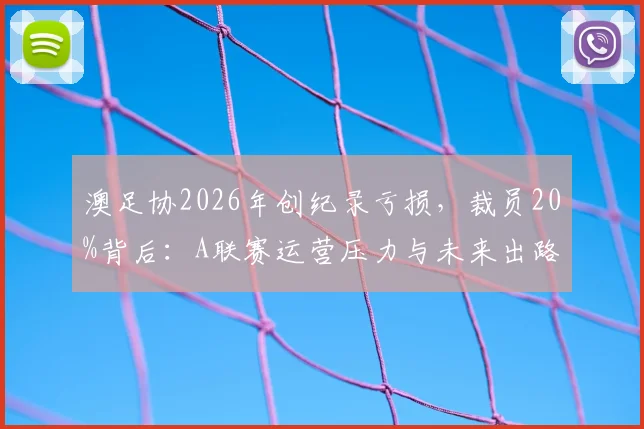 澳足协2026年创纪录亏损，裁员20%背后：A联赛运营压力与未来出路分析