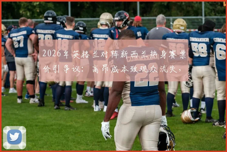 2026年英格兰对阵新西兰热身赛票价引争议：高昂成本致观众流失，球迷热议赛事商业化边界