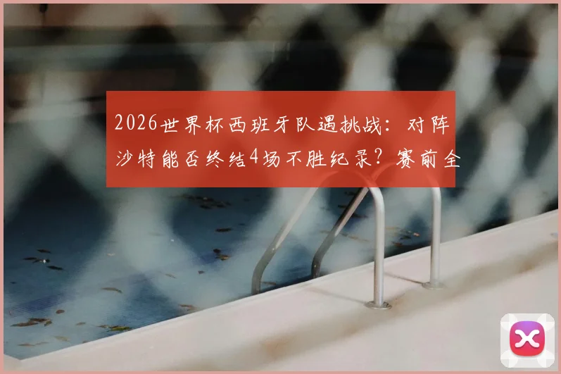 2026世界杯西班牙队遇挑战:对阵沙特能否终结4场不胜纪录?赛前全面解析