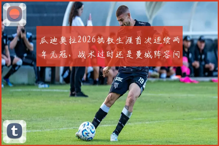 瓜迪奥拉2026执教生涯首次连续两年无冠，战术过时还是曼城阵容问题？深度解析未来去向