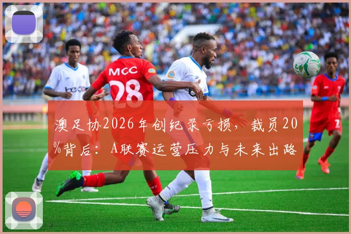 澳足协2026年创纪录亏损，裁员20%背后：A联赛运营压力与未来出路分析